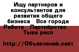 Ищу партнеров и консультантов для развития общего бизнеса - Все города Работа » Партнёрство   . Тыва респ.